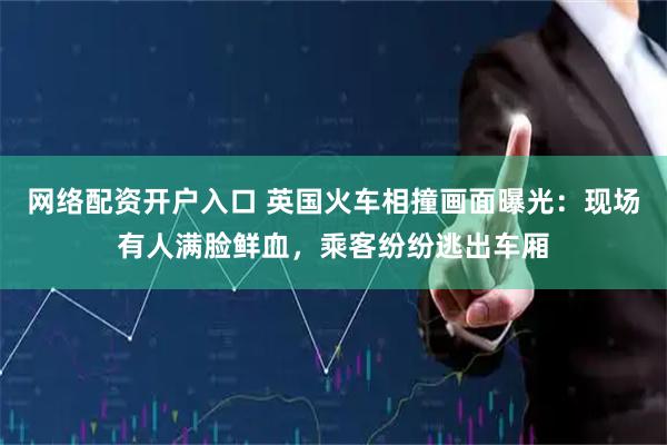 网络配资开户入口 英国火车相撞画面曝光：现场有人满脸鲜血，乘客纷纷逃出车厢