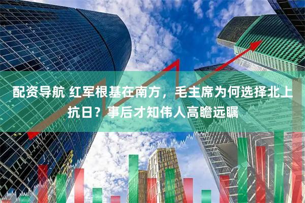 配资导航 红军根基在南方，毛主席为何选择北上抗日？事后才知伟人高瞻远瞩