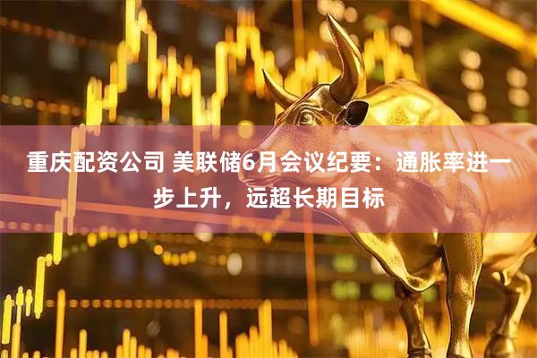 重庆配资公司 美联储6月会议纪要：通胀率进一步上升，远超长期目标