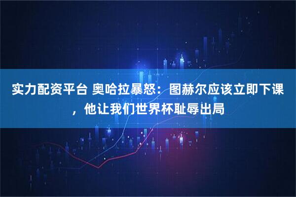 实力配资平台 奥哈拉暴怒：图赫尔应该立即下课，他让我们世界杯耻辱出局