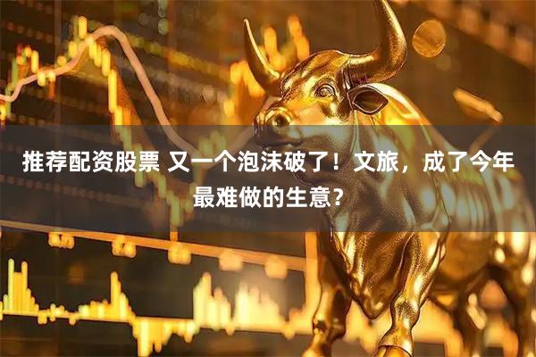 推荐配资股票 又一个泡沫破了！文旅，成了今年最难做的生意？